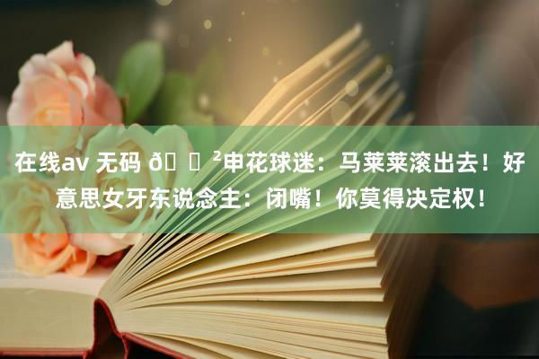 在线av 无码 😲申花球迷：马莱莱滚出去！好意思女牙东说念主：闭嘴！你莫得决定权！