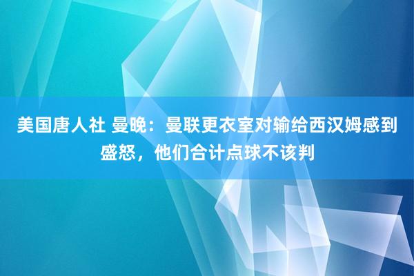 美国唐人社 曼晚：曼联更衣室对输给西汉姆感到盛怒，他们合计点球不该判