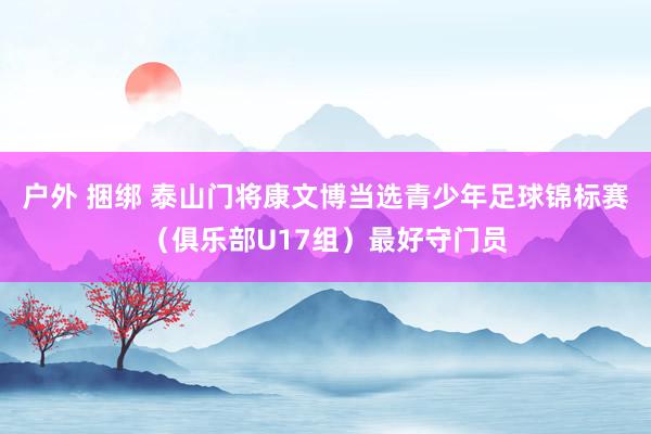 户外 捆绑 泰山门将康文博当选青少年足球锦标赛（俱乐部U17组）最好守门员