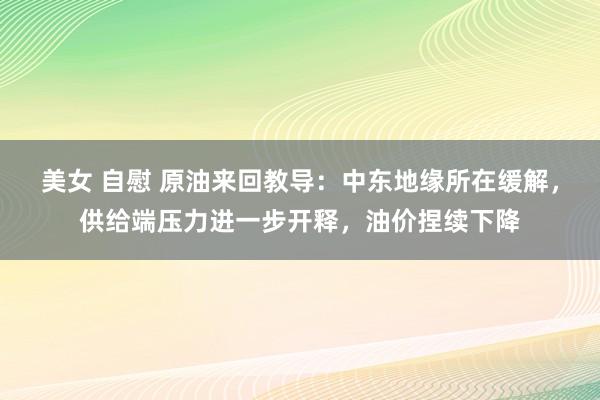 美女 自慰 原油来回教导：中东地缘所在缓解，供给端压力进一步开释，油价捏续下降