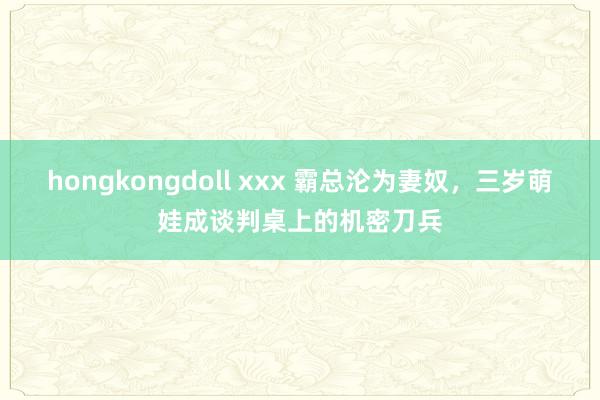 hongkongdoll xxx 霸总沦为妻奴，三岁萌娃成谈判桌上的机密刀兵