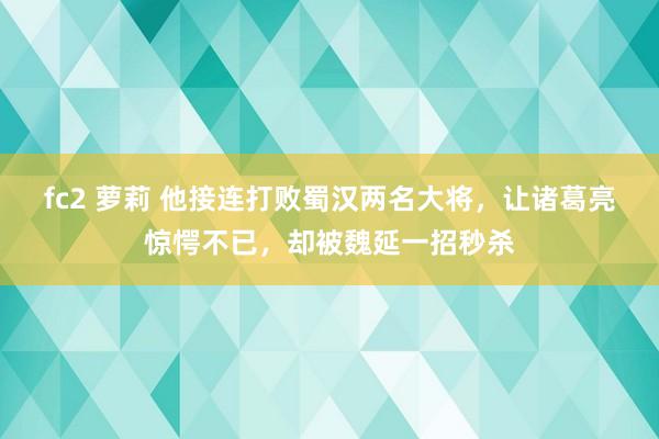 fc2 萝莉 他接连打败蜀汉两名大将，让诸葛亮惊愕不已，却被魏延一招秒杀