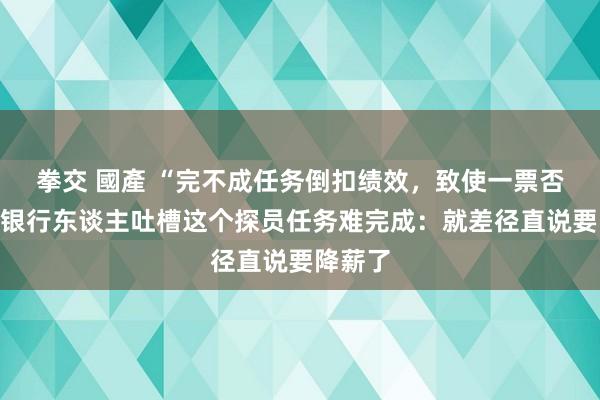 拳交 國產 “完不成任务倒扣绩效，致使一票否决”，银行东谈主吐槽这个探员任务难完成：就差径直说要降薪了