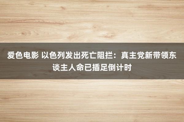 爱色电影 以色列发出死亡阻拦：真主党新带领东谈主人命已插足倒计时