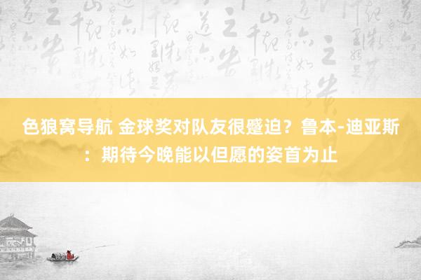 色狼窝导航 金球奖对队友很蹙迫？鲁本-迪亚斯：期待今晚能以但愿的姿首为止