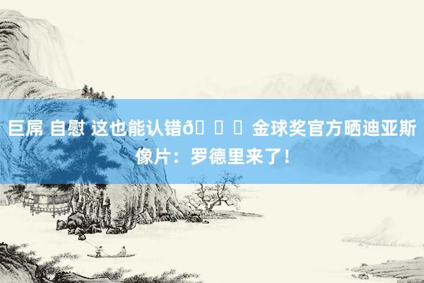 巨屌 自慰 这也能认错😅金球奖官方晒迪亚斯像片：罗德里来了！