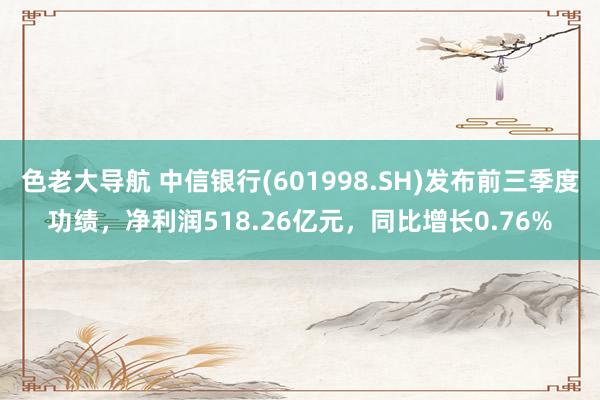 色老大导航 中信银行(601998.SH)发布前三季度功绩，净利润518.26亿元，同比增长0.76%