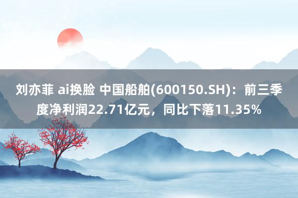 刘亦菲 ai换脸 中国船舶(600150.SH)：前三季度净利润22.71亿元，同比下落11.35%