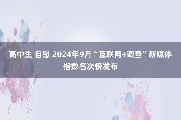 高中生 自慰 2024年9月“互联网+调查”新媒体指数名次榜发布