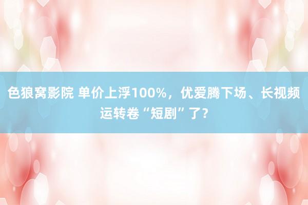 色狼窝影院 单价上浮100%，优爱腾下场、长视频运转卷“短剧”了？