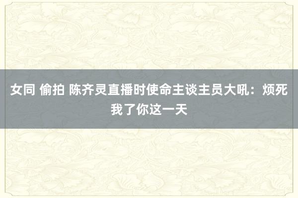 女同 偷拍 陈齐灵直播时使命主谈主员大吼：烦死我了你这一天