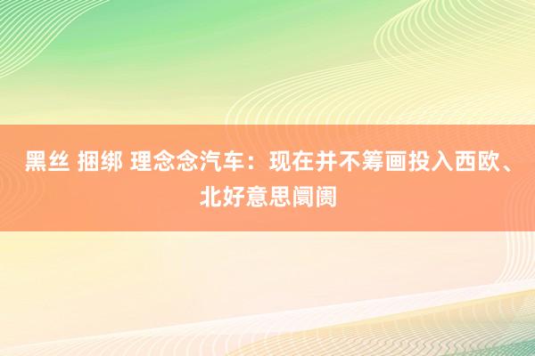 黑丝 捆绑 理念念汽车：现在并不筹画投入西欧、北好意思阛阓