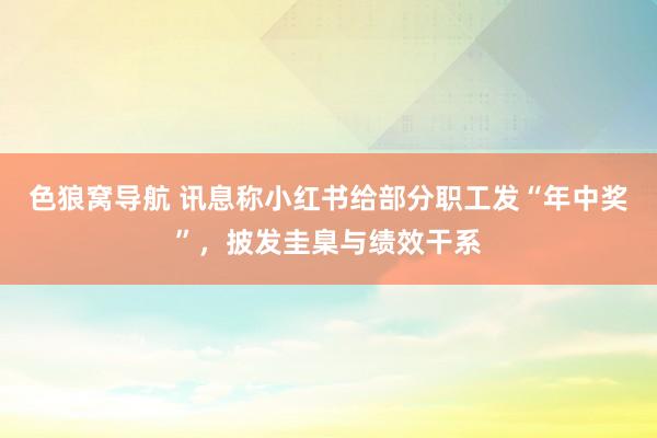 色狼窝导航 讯息称小红书给部分职工发“年中奖”，披发圭臬与绩效干系