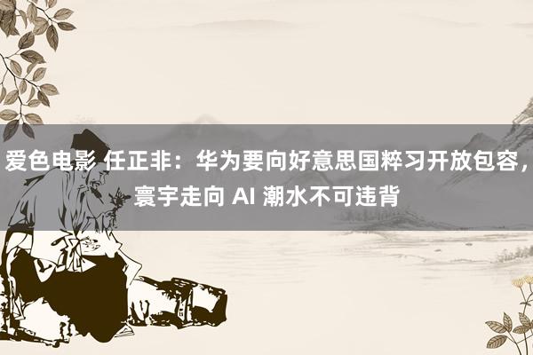 爱色电影 任正非：华为要向好意思国粹习开放包容，寰宇走向 AI 潮水不可违背