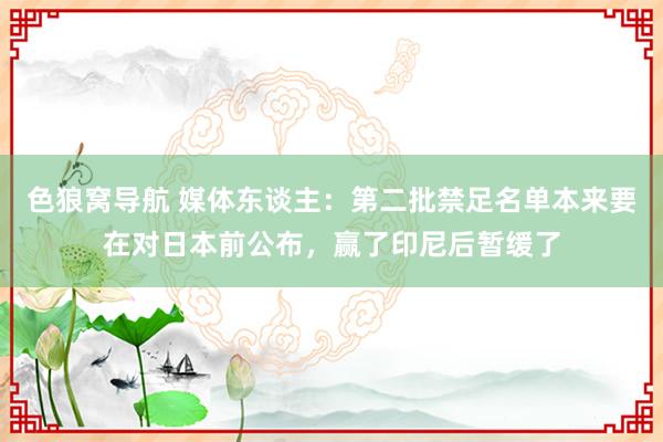 色狼窝导航 媒体东谈主：第二批禁足名单本来要在对日本前公布，赢了印尼后暂缓了