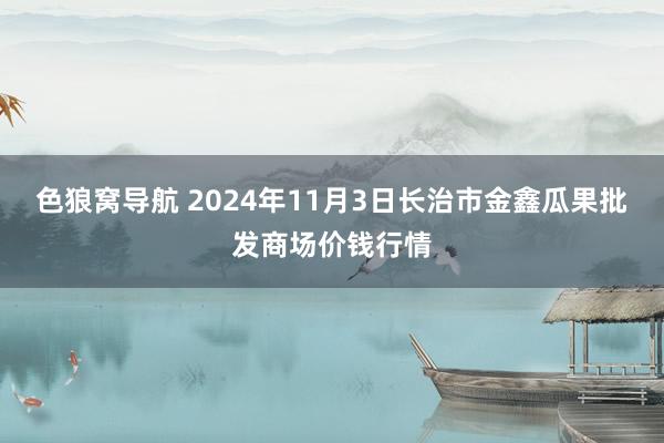 色狼窝导航 2024年11月3日长治市金鑫瓜果批发商场价钱行情