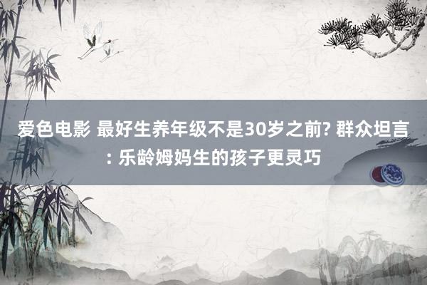 爱色电影 最好生养年级不是30岁之前? 群众坦言: 乐龄姆妈生的孩子更灵巧