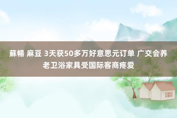 蘇暢 麻豆 3天获50多万好意思元订单 广交会养老卫浴家具受国际客商疼爱