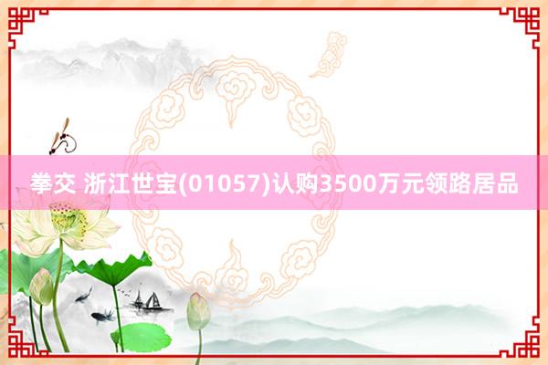 拳交 浙江世宝(01057)认购3500万元领路居品