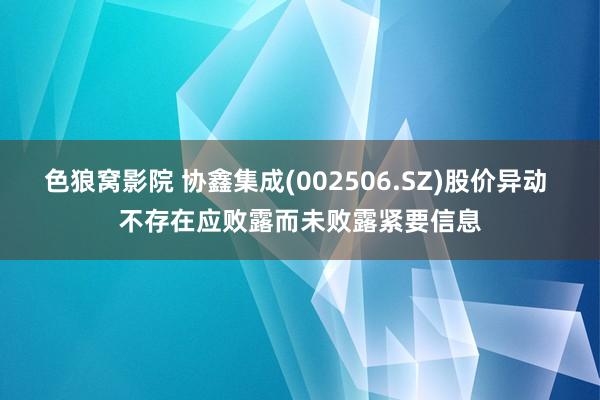 色狼窝影院 协鑫集成(002506.SZ)股价异动 不存在应败露而未败露紧要信息