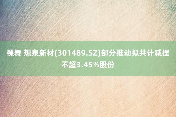 裸舞 想泉新材(301489.SZ)部分推动拟共计减捏不超3.45%股份