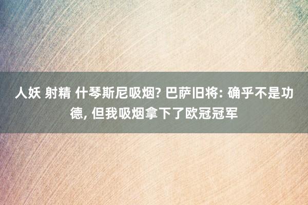 人妖 射精 什琴斯尼吸烟? 巴萨旧将: 确乎不是功德， 但我吸烟拿下了欧冠冠军