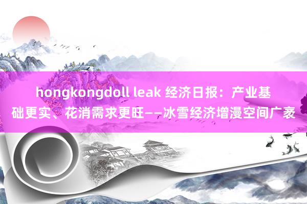 hongkongdoll leak 经济日报：产业基础更实、花消需求更旺——冰雪经济增漫空间广袤