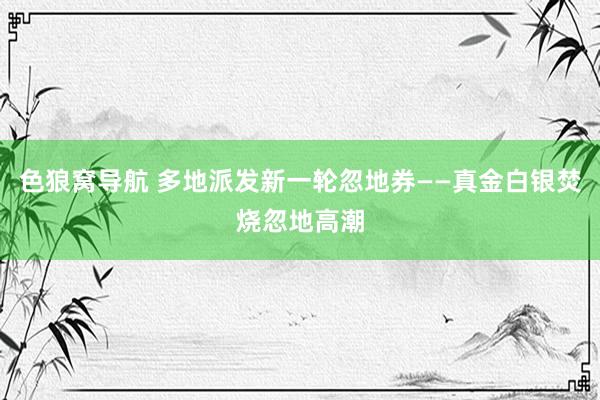 色狼窝导航 多地派发新一轮忽地券——真金白银焚烧忽地高潮