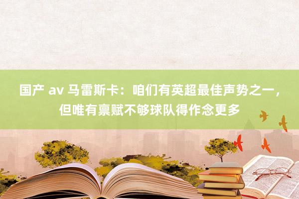 国产 av 马雷斯卡：咱们有英超最佳声势之一，但唯有禀赋不够球队得作念更多