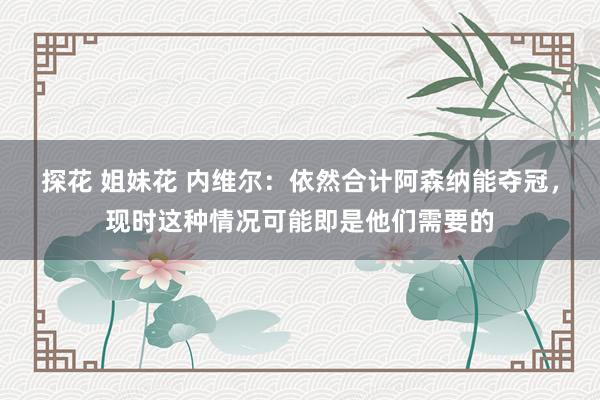 探花 姐妹花 内维尔：依然合计阿森纳能夺冠，现时这种情况可能即是他们需要的