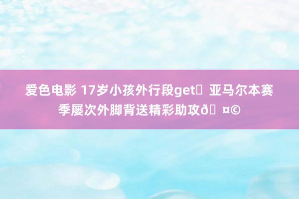 爱色电影 17岁小孩外行段get✅亚马尔本赛季屡次外脚背送精彩助攻🤩