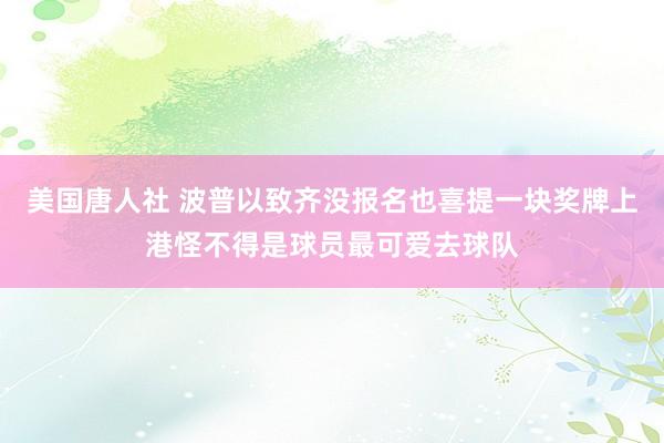 美国唐人社 波普以致齐没报名也喜提一块奖牌上港怪不得是球员最可爱去球队