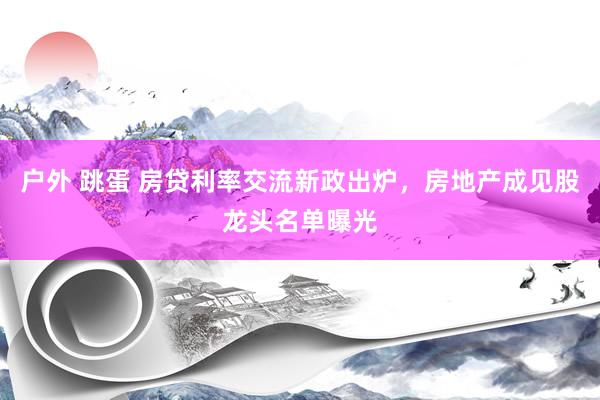 户外 跳蛋 房贷利率交流新政出炉，房地产成见股龙头名单曝光