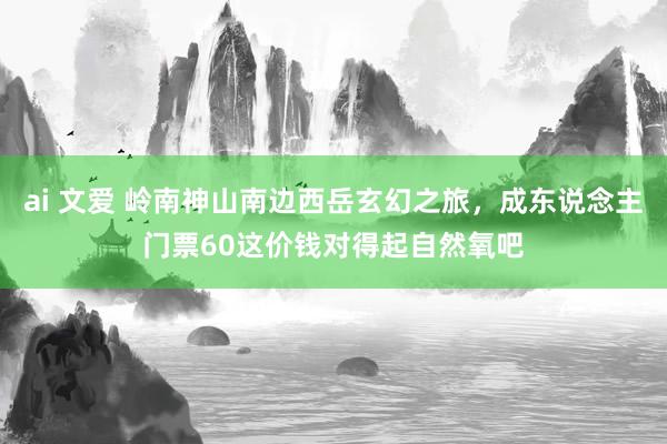 ai 文爱 岭南神山南边西岳玄幻之旅，成东说念主门票60这价钱对得起自然氧吧