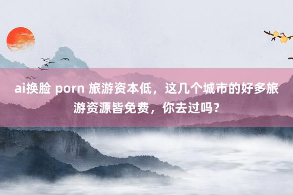 ai换脸 porn 旅游资本低，这几个城市的好多旅游资源皆免费，你去过吗？