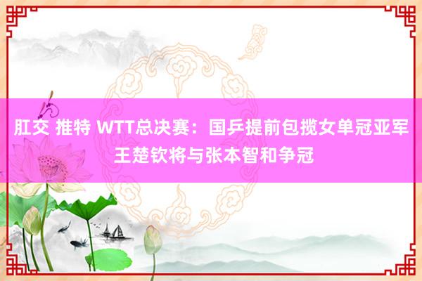 肛交 推特 WTT总决赛：国乒提前包揽女单冠亚军 王楚钦将与张本智和争冠