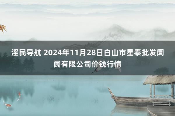 淫民导航 2024年11月28日白山市星泰批发阛阓有限公司价钱行情