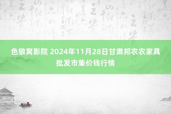 色狼窝影院 2024年11月28日甘肃邦农农家具批发市集价钱行情