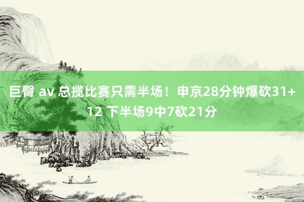 巨臀 av 总揽比赛只需半场！申京28分钟爆砍31+12 下半场9中7砍21分