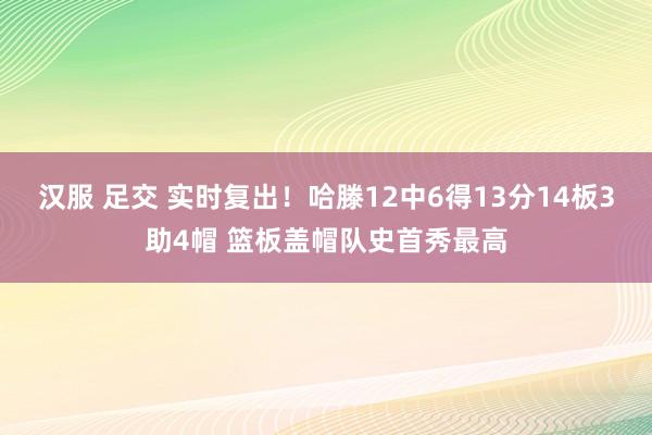 汉服 足交 实时复出！哈滕12中6得13分14板3助4帽 篮板盖帽队史首秀最高