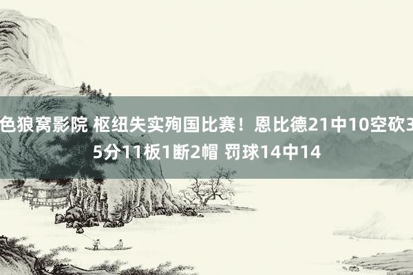 色狼窝影院 枢纽失实殉国比赛！恩比德21中10空砍35分11板1断2帽 罚球14中14