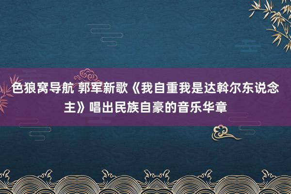 色狼窝导航 郭军新歌《我自重我是达斡尔东说念主》唱出民族自豪的音乐华章