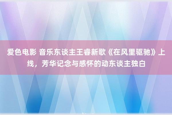 爱色电影 音乐东谈主王睿新歌《在风里驱驰》上线，芳华记念与感怀的动东谈主独白