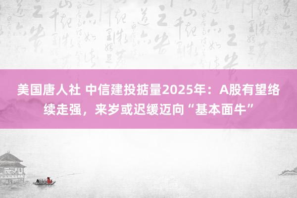 美国唐人社 中信建投掂量2025年：A股有望络续走强，来岁或迟缓迈向“基本面牛”