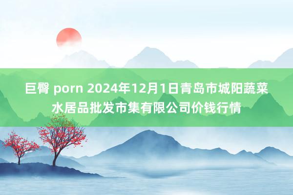 巨臀 porn 2024年12月1日青岛市城阳蔬菜水居品批发市集有限公司价钱行情