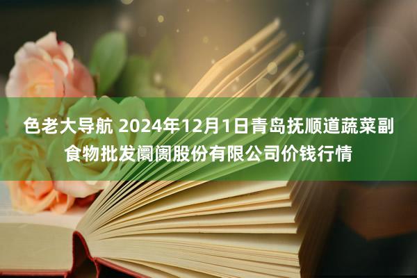 色老大导航 2024年12月1日青岛抚顺道蔬菜副食物批发阛阓股份有限公司价钱行情