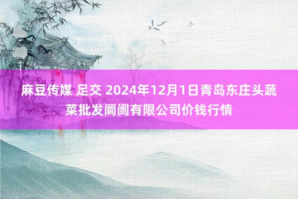 麻豆传媒 足交 2024年12月1日青岛东庄头蔬菜批发阛阓有限公司价钱行情