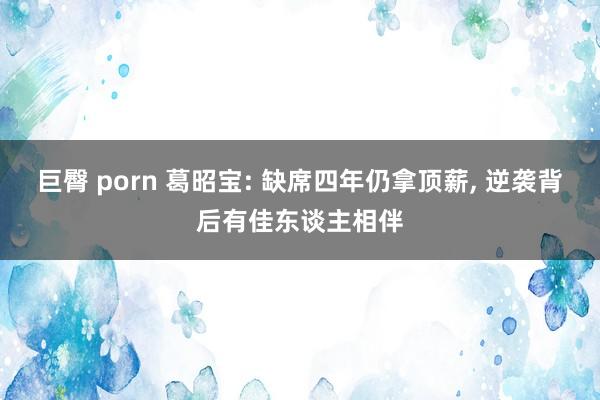 巨臀 porn 葛昭宝: 缺席四年仍拿顶薪， 逆袭背后有佳东谈主相伴