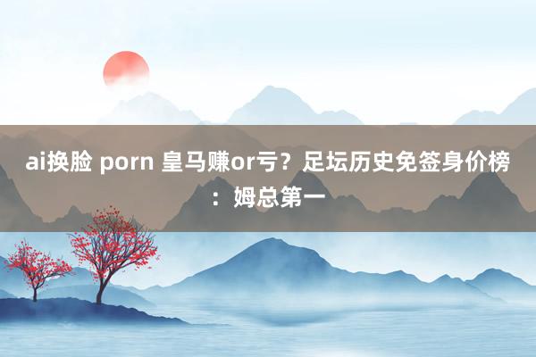 ai换脸 porn 皇马赚or亏？足坛历史免签身价榜：姆总第一