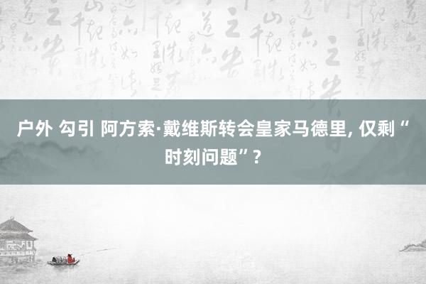 户外 勾引 阿方索·戴维斯转会皇家马德里， 仅剩“时刻问题”?